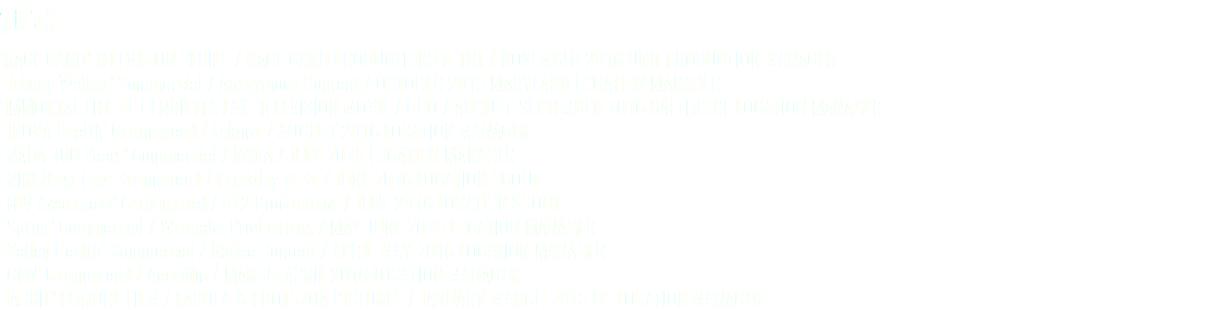 2016 ’RACE CARD’ TELEVISION SERIES / RACE CARD PRODUCTIONS & TNT / NOVEMBER 2016 UNIT PRODUCTION MANAGER ‘Johnny Walker’ Commercial / Anonymous Content / OCTOBER 2016 MARYLAND LOCATION MANAGER ’IMMORTAL LIFE OF HENRIETTA LAX’ TELEVISION MOVIE / HBO / AUGUST-SEPTEMBER 2016 BALTIMORE LOCATION MANAGER ‘INOVA Health’ Commercial / Eskimo / AUGUST 2016 LOCATION MANAGER ‘NADA 100 Years’ Commercial / NADA / JULY 2016 LOCATION MANAGER ‘NIKE/East Bay’ Commercial / Priestley & Co / JUNE 2016 LOCATION SCOUT ‘HIV Awareness’ Commercial / 522 Productions / JUNE 2016 LOCATION SCOUT ‘Sprint’ Commercial / Wannabe Productions / MAY-JUNE 2016 LOCATION MANAGER ‘Valley Health’ Commercial / Native Content / APRIL-MAY 2016 LOCATION MANAGER ‘CNN’ Commercial / Aerofilm / MARCH-APRIL 2016 LOCATION MANAGER ’JACKIE’ FEATURE FILM / FABULA & PROTOZOA PICTURES / JANUARY-MARCH 2016 US LOCATION MANAGER