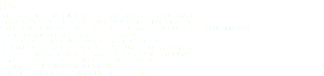 2008 ‘SALT’ FEATURE FILM / COLUMBIA PICTURES/ SEPTEMBER-DECEMBER 2008 WDC LOCATION MANAGER ’WASHINGTONIENNE’ TELEVISION PILOT / HBO / OCTOBER-NOVEMBER 2008 ASSISTANT LOCATION MANAGER ’LOVING LEAH’ TELEVISION MOVIE / McGEE STREET & ECHELON PRODUCTIONS / FEBRUARY-OCTOBER 2008 WDC LOCATION MANAGER ‘Giant Food’ Commercial / Oil Factory / JUNE 2008 LOCATION MANAGER ‘RITZ-CARLTON’ Photography / Ben FInk Photography / JUNE 2008 LOCATION MANAGER ‘IN THE LOOP’ FEATURE FILM / ESCHELON PRODUCTIONS / APRIL-JUNE 2008 WDC LOCATION MANAGER ‘EAGLE EYE’ FEATURE FILM / DREAMWORKS / FEBRUARY-MARCH 2008 ASSISTANT LOCATION MANAGER ‘Shop & Save’ Commercial / Oil Factory / FEBRUARY 2008 LOCATION MANAGER ‘Nike’ Commercial / MJZ / JANUARY 2008 LOCATION MANAGER ‘Bank of America’ Commercial / HLA / JANUARY 2008 LOCATION MANAGER
