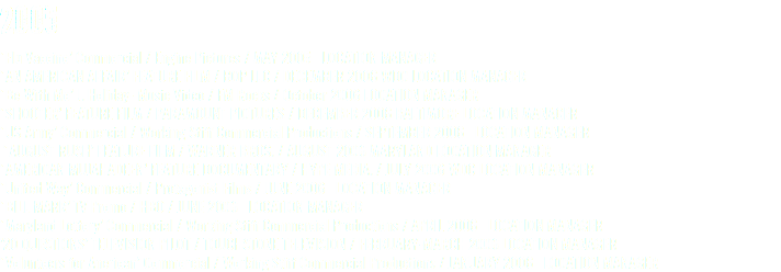 2005 ‘Flu Vaccine’ Commercial / Engine Pictures / MAY 2005 LOCATION MANAGER ‘AN AMERICAN AFFAIR’ FEATURE FILM / BOP LLC / DECEMBER 2006 WDC LOCATION MANAGER ‘Be With Me’ J. Holiday- Music Video / FM Rocks / October 2006 LOCATION MANAGER ‘SHOOTER’ FEATURE FILM / PARAMOUNT PICTURES / DECEMBER 2006 BALTIMORE LOCATION MANAGER ‘US Army’ Commercial / Working Stiff Commercial Productions / SEPTEMBER 2006 LOCATION MANAGER ‘AUGUST RUSH’ FEATURE FILM / WARNER BROS. / AUGUST 2006 MARYLAND LOCATION MANAGER ‘AMERICAN MUJAHADEEN’ FEATURE DOCUMENTARY / HYPE MEDIA. / JULY 2006 WDC LOCATION MANAGER ‘United Way’ Commercial / Protagonist Films / JUNE 2006 LOCATION MANAGER ‘BILL MARR’ TV Promo / HBO / JUNE 2006 LOCATION MANAGER ‘Maryland Lottery’ Commercial / Working Stiff Commercial Productions / APRIL 2006 LOCATION MANAGER ’20 QUESTIONS’ TELEVISION PILOT / TOUCHSTONE TELEVISION / FEBRUARY-MARCH 2006 LOCATION MANAGER ‘Volunteers for Anerican’ Commercial / Working Stiff Commercial Productions / JANUARY 2006 LOCATION MANAGER